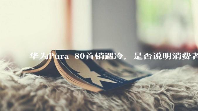 华为Pura 80首销遇冷，是否说明消费者已经开始对麒麟芯片性能有所觉醒？