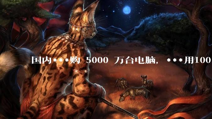 国内***购 5000 万台电脑，***用100％ 国产芯和操作系统，意味着什么？